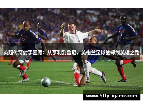 英超传奇射手回顾:从亨利到鲁尼,英格兰足球的锋线英雄之路 英超传奇射手回顾:从亨利到鲁尼,英格兰足球的锋线英雄之路