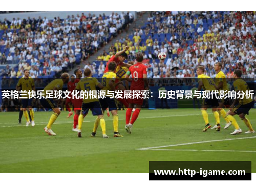 英格兰快乐足球文化的根源与发展探索:历史背景与现代影响分析 英格兰快乐足球文化的根源与发展探索:历史背景与现代影响分析