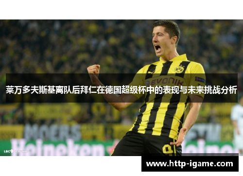 莱万多夫斯基离队后拜仁在德国超级杯中的表现与未来挑战分析 莱万多夫斯基离队后拜仁在德国超级杯中的表现与未来挑战分析