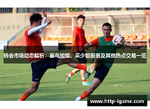 转会市场动态解析:塞鸟加盟、吴少聪前景及其他热点交易一览 转会市场动态解析:塞鸟加盟、吴少聪前景及其他热点交易一览