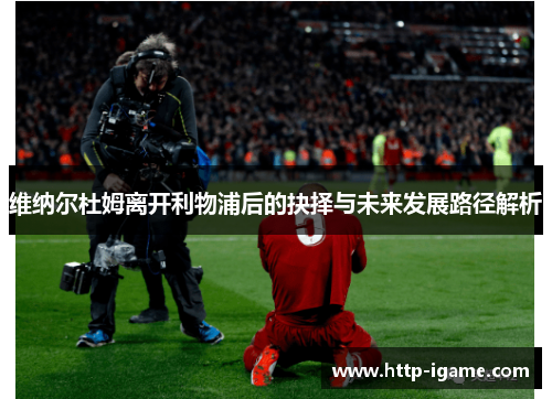 维纳尔杜姆离开利物浦后的抉择与未来发展路径解析 维纳尔杜姆离开利物浦后的抉择与未来发展路径解析