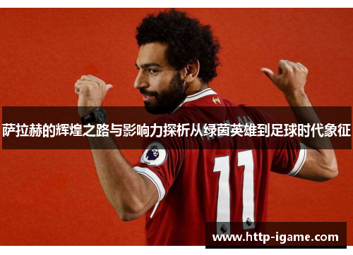 萨拉赫的辉煌之路与影响力探析从绿茵英雄到足球时代象征