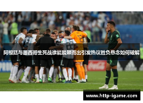 阿根廷与墨西哥生死战谁能脱颖而出引发热议胜负悬念如何破解 阿根廷与墨西哥生死战谁能脱颖而出引发热议胜负悬念如何破解