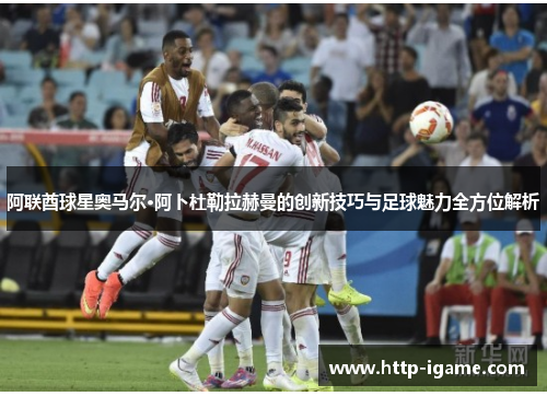 阿联酋球星奥马尔·阿卜杜勒拉赫曼的创新技巧与足球魅力全方位解析 阿联酋球星奥马尔·阿卜杜勒拉赫曼的创新技巧与足球魅力全方位解析