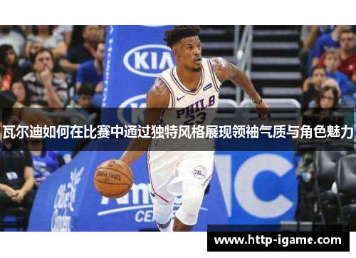 瓦尔迪如何在比赛中通过独特风格展现领袖气质与角色魅力