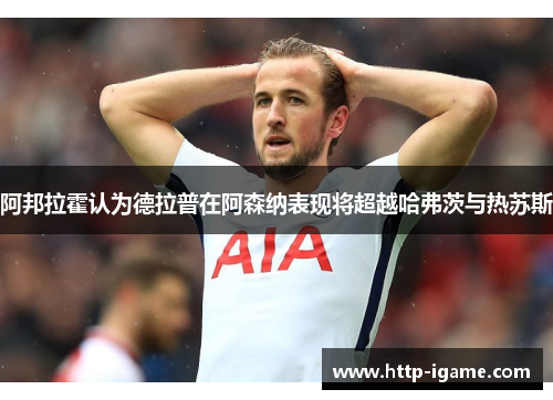 阿邦拉霍认为德拉普在阿森纳表现将超越哈弗茨与热苏斯