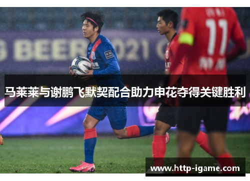 马莱莱与谢鹏飞默契配合助力申花夺得关键胜利