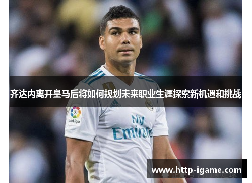 齐达内离开皇马后将如何规划未来职业生涯探索新机遇和挑战