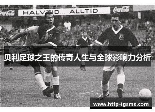 贝利足球之王的传奇人生与全球影响力分析 贝利足球之王的传奇人生与全球影响力分析