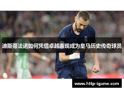 迪斯蒂法诺如何凭借卓越表现成为皇马历史传奇球员 迪斯蒂法诺如何凭借卓越表现成为皇马历史传奇球员