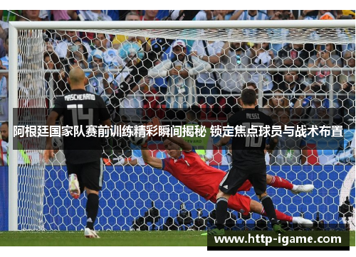 阿根廷国家队赛前训练精彩瞬间揭秘 锁定焦点球员与战术布置