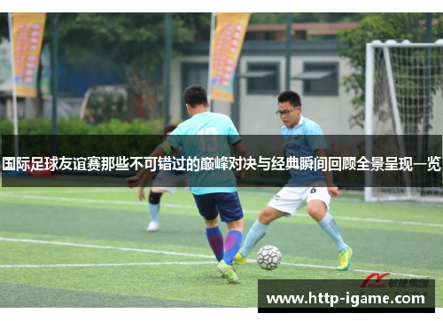 国际足球友谊赛那些不可错过的巅峰对决与经典瞬间回顾全景呈现一览