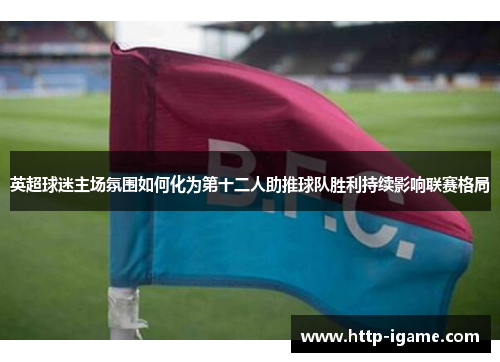 英超球迷主场氛围如何化为第十二人助推球队胜利持续影响联赛格局