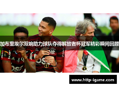 加布里埃尔双响助力球队夺得解放者杯冠军精彩瞬间回顾 加布里埃尔双响助力球队夺得解放者杯冠军精彩瞬间回顾