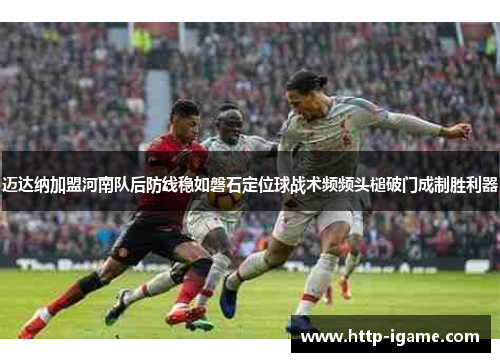 迈达纳加盟河南队后防线稳如磐石定位球战术频频头槌破门成制胜利器