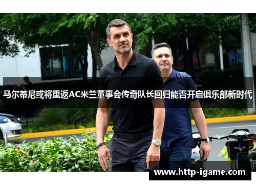 马尔蒂尼或将重返AC米兰董事会传奇队长回归能否开启俱乐部新时代