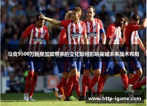 马竞9500万新星加盟带来的变化如何影响曼城未来战术布局