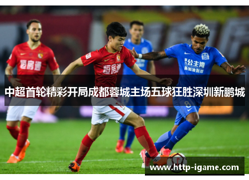 中超首轮精彩开局成都蓉城主场五球狂胜深圳新鹏城