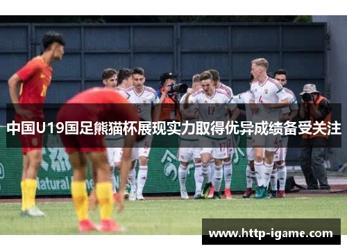 中国U19国足熊猫杯展现实力取得优异成绩备受关注