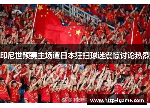 印尼世预赛主场遭日本狂扫球迷震惊讨论热烈