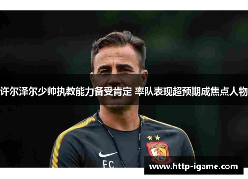 许尔泽尔少帅执教能力备受肯定 率队表现超预期成焦点人物 许尔泽尔少帅执教能力备受肯定 率队表现超预期成焦点人物